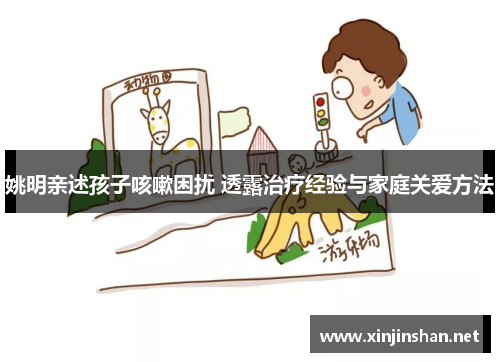 姚明亲述孩子咳嗽困扰 透露治疗经验与家庭关爱方法