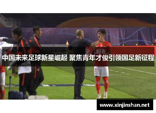 中国未来足球新星崛起 聚焦青年才俊引领国足新征程
