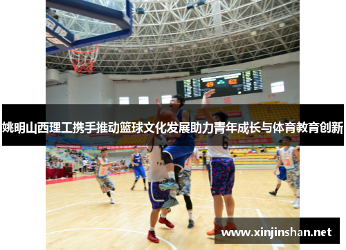 姚明山西理工携手推动篮球文化发展助力青年成长与体育教育创新