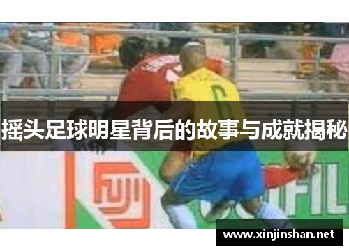 摇头足球明星背后的故事与成就揭秘